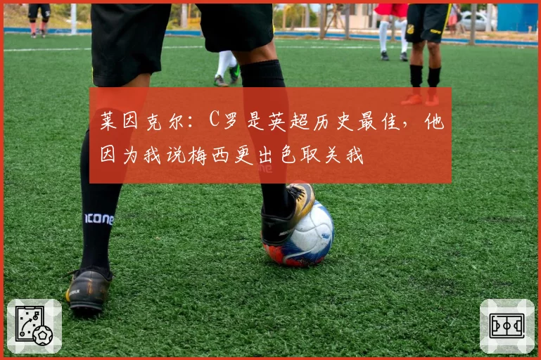 莱因克尔：C罗是英超历史最佳，他因为我说梅西更出色取关我