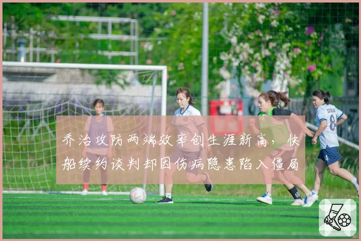 乔治攻防两端效率创生涯新高，快船续约谈判却因伤病隐患陷入僵局