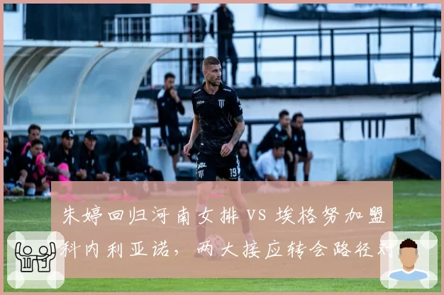 朱婷回归河南女排 vs 埃格努加盟科内利亚诺，两大接应转会路径对比