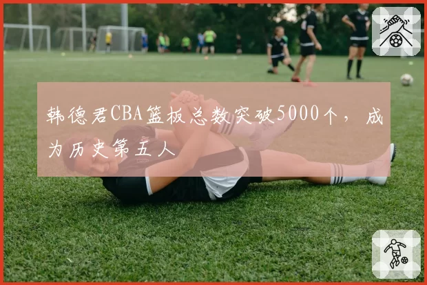 韩德君CBA篮板总数突破5000个，成为历史第五人