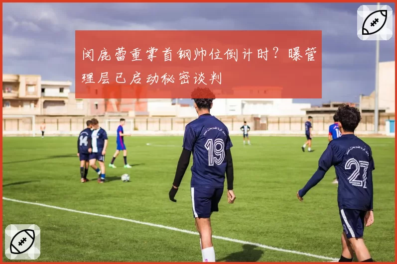 闵鹿蕾重掌首钢帅位倒计时？曝管理层已启动秘密谈判