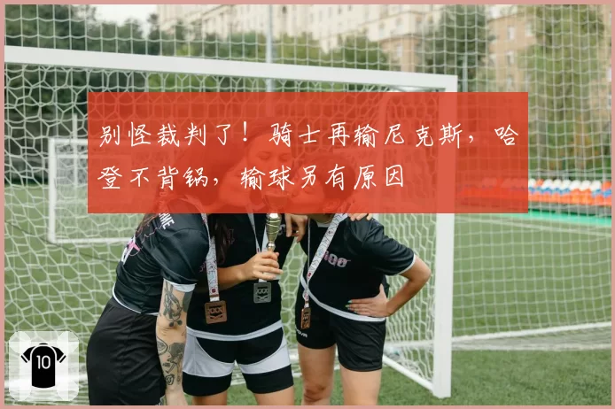 别怪裁判了！骑士再输尼克斯，哈登不背锅，输球另有原因