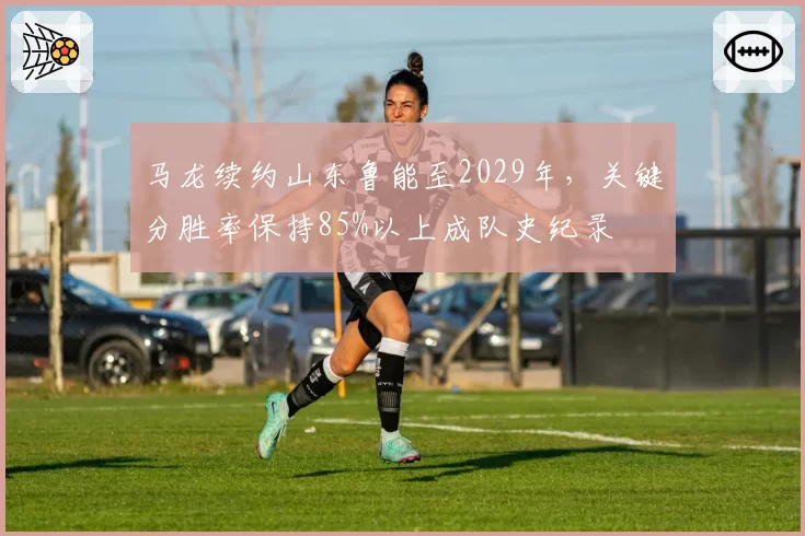 马龙续约山东鲁能至2029年，关键分胜率保持85%以上成队史纪录