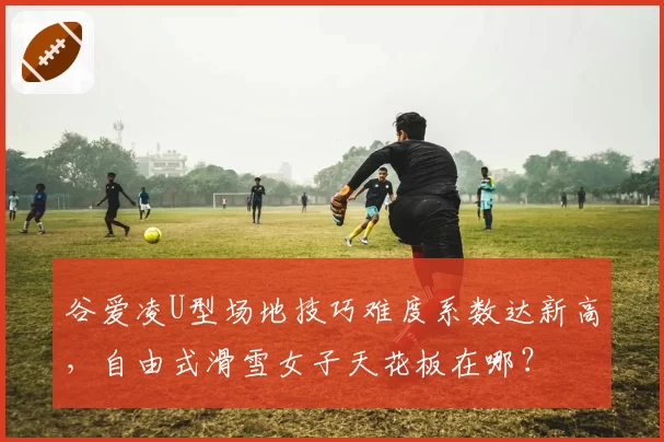 谷爱凌U型场地技巧难度系数达新高,自由式滑雪女子天花板在哪?