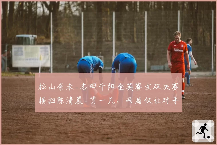 松山奈未_志田千阳全英赛女双决赛横扫陈清晨_贾一凡,两局仅让对手得到19分问题出在哪?__br_