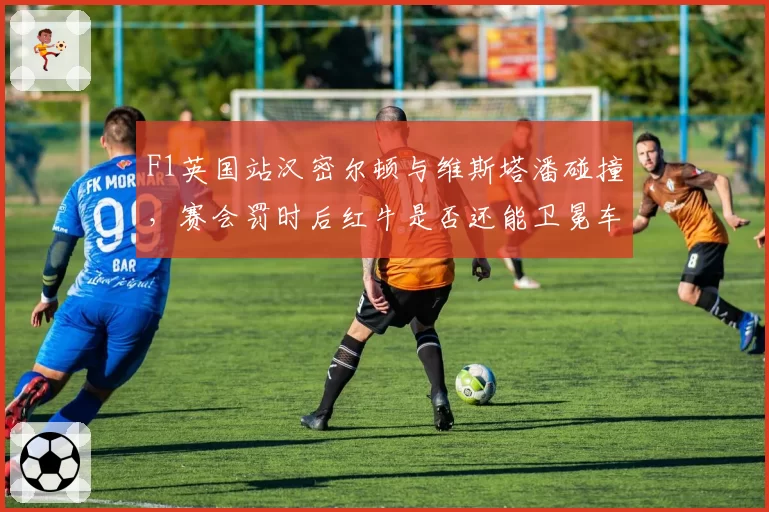 F1英国站汉密尔顿与维斯塔潘碰撞，赛会罚时后红牛是否还能卫冕车队冠军