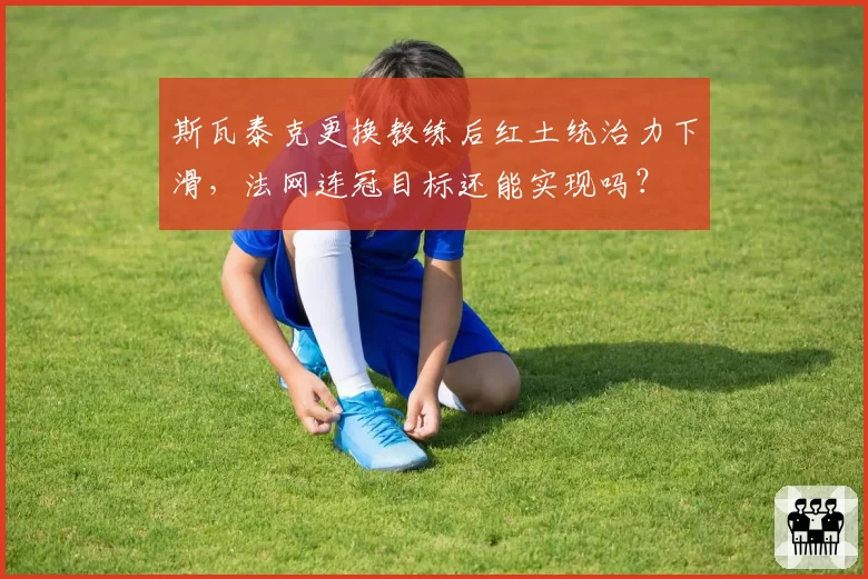 斯瓦泰克更换教练后红土统治力下滑，法网连冠目标还能实现吗？