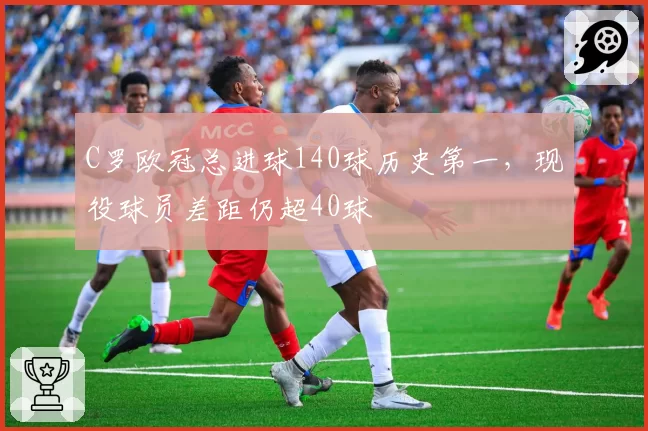 C罗欧冠总进球140球历史第一，现役球员差距仍超40球