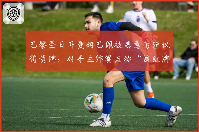 巴黎圣日耳曼姆巴佩被恶意飞铲仅得黄牌，对手主帅赛后称“该红牌”