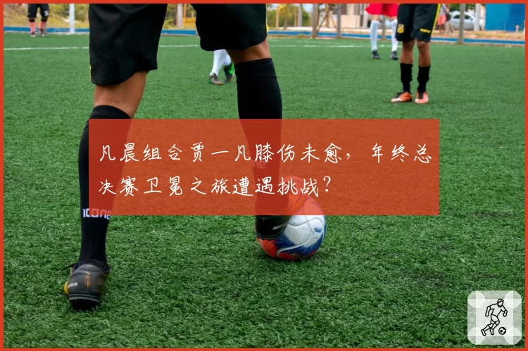 凡晨组合贾一凡膝伤未愈，年终总决赛卫冕之旅遭遇挑战？
