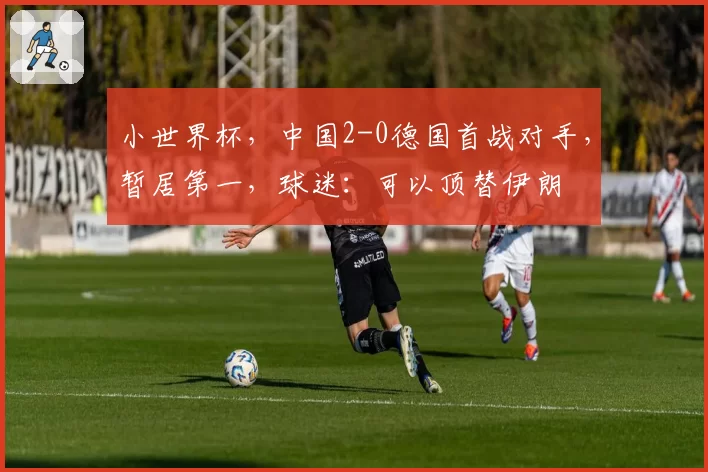 小世界杯，中国2-0德国首战对手，暂居第一，球迷：可以顶替伊朗