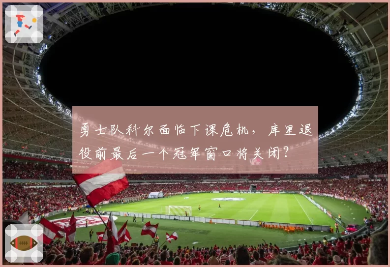 勇士队科尔面临下课危机,库里退役前最后一个冠军窗口将关闭?
