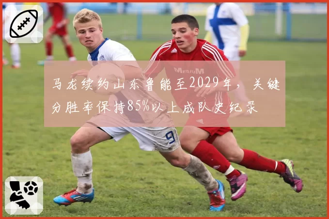 马龙续约山东鲁能至2029年，关键分胜率保持85%以上成队史纪录