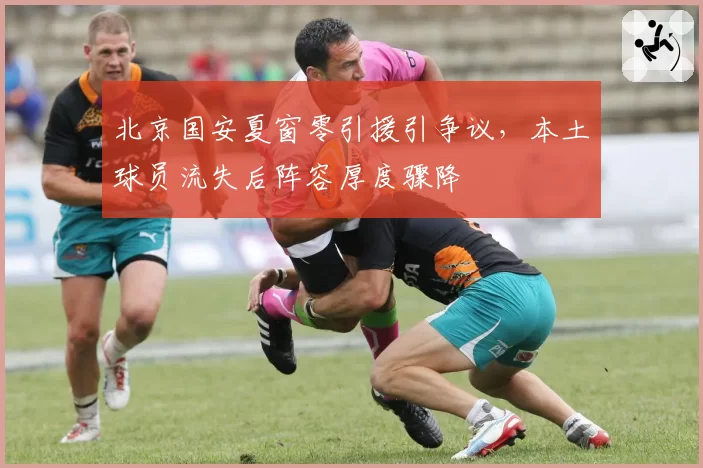 北京国安夏窗零引援引争议，本土球员流失后阵容厚度骤降