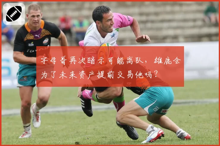 字母哥再次暗示可能离队，雄鹿会为了未来资产提前交易他吗？