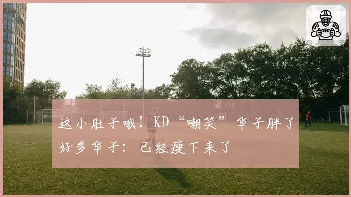 这小肚子哦!KD“嘲笑”华子胖了好多华子:已经瘦下来了