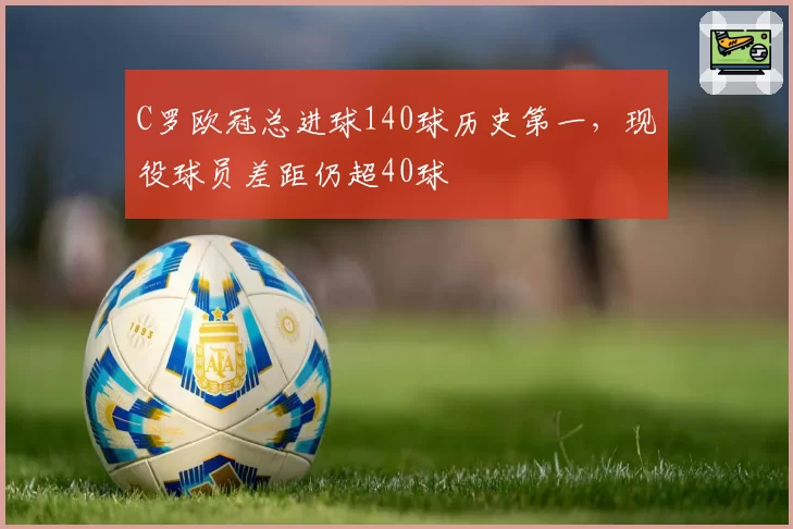 C罗欧冠总进球140球历史第一，现役球员差距仍超40球