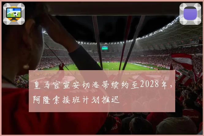 皇马官宣安切洛蒂续约至2028年，阿隆索接班计划推迟