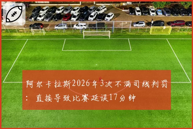 阿尔卡拉斯2026年3次不满司线判罚：直接导致比赛延误17分钟