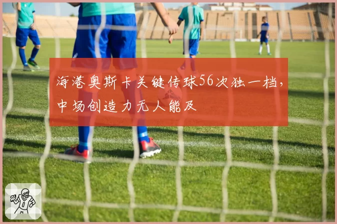 海港奥斯卡关键传球56次独一档，中场创造力无人能及