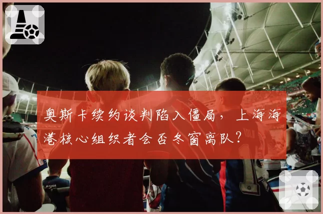 奥斯卡续约谈判陷入僵局，上海海港核心组织者会否冬窗离队？
