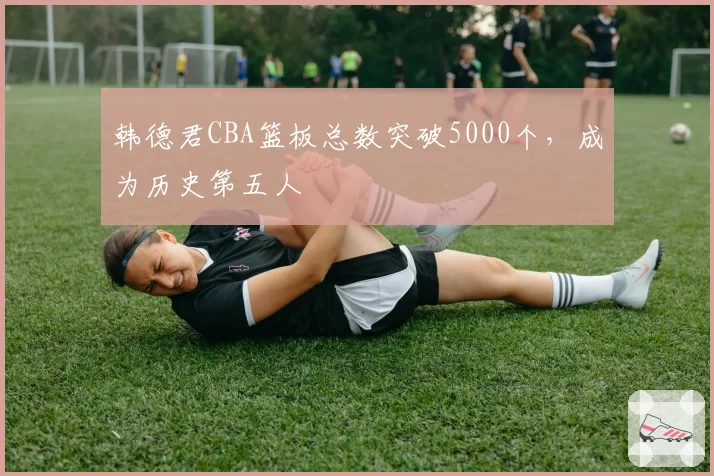 韩德君CBA篮板总数突破5000个，成为历史第五人