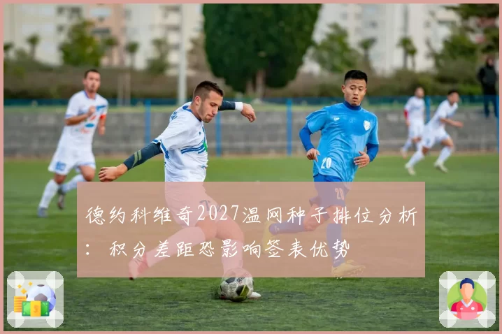 德约科维奇2027温网种子排位分析:积分差距恐影响签表优势