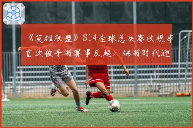 《英雄联盟》S14全球总决赛收视率首次被手游赛事反超，端游时代迎来终章？