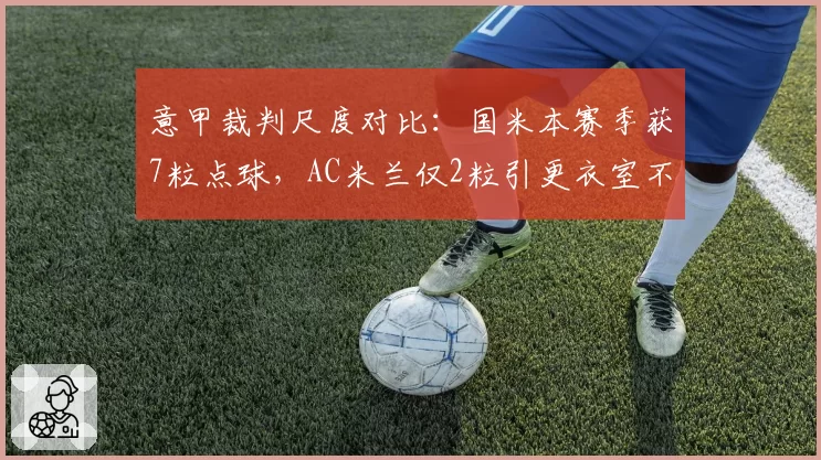 意甲裁判尺度对比：国米本赛季获7粒点球，AC米兰仅2粒引更衣室不满