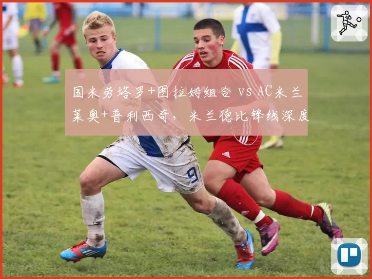 国米劳塔罗+图拉姆组合 vs AC米兰莱奥+普利西奇，米兰德比锋线深度对比