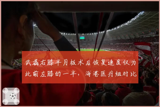 武磊右膝半月板术后恢复速度仅为此前左膝的一半，海港医疗组对比两份康复报告调整复出时间表
