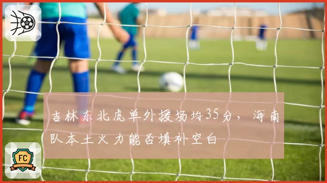 吉林东北虎单外援场均35分，海南队本土火力能否填补空白