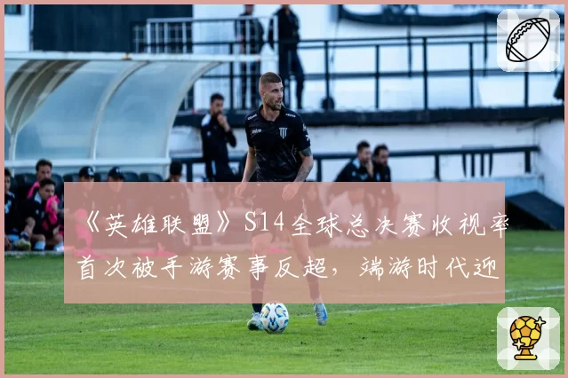 《英雄联盟》S14全球总决赛收视率首次被手游赛事反超，端游时代迎来终章？