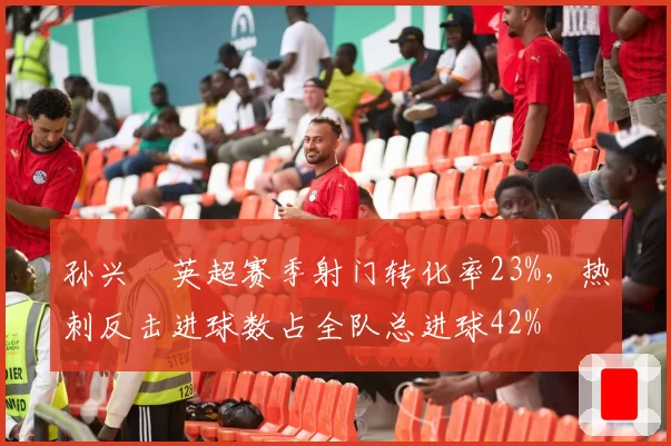 孙兴慜英超赛季射门转化率23%,热刺反击进球数占全队总进球42%