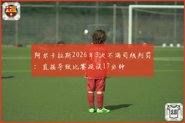 阿尔卡拉斯2026年3次不满司线判罚：直接导致比赛延误17分钟