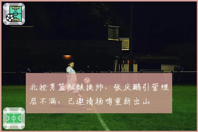 北控男篮酝酿换帅,张庆鹏引管理层不满,已邀请杨鸣重新出山