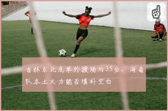 吉林东北虎单外援场均35分，海南队本土火力能否填补空白