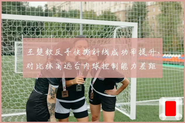 王楚钦反手快撕斜线成功率提升，对比林高远台内球控制能力差距