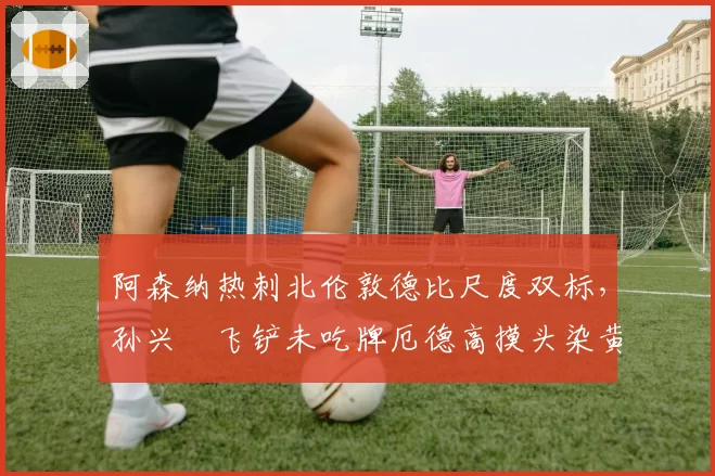 阿森纳热刺北伦敦德比尺度双标，孙兴慜飞铲未吃牌厄德高摸头染黄