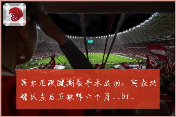 蒂尔尼跟腱撕裂手术成功，阿森纳确认左后卫缺阵六个月__br_