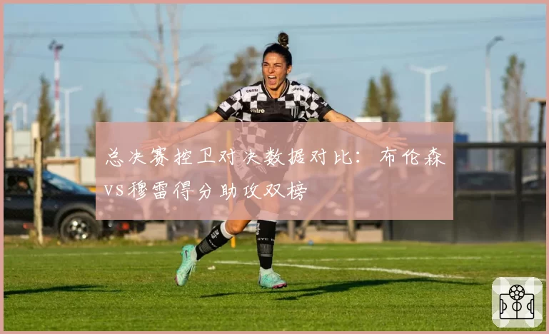 总决赛控卫对决数据对比：布伦森vs穆雷得分助攻双榜