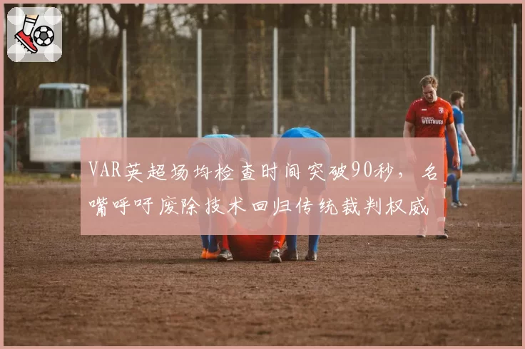 VAR英超场均检查时间突破90秒，名嘴呼吁废除技术回归传统裁判权威