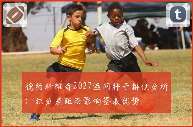 德约科维奇2027温网种子排位分析：积分差距恐影响签表优势