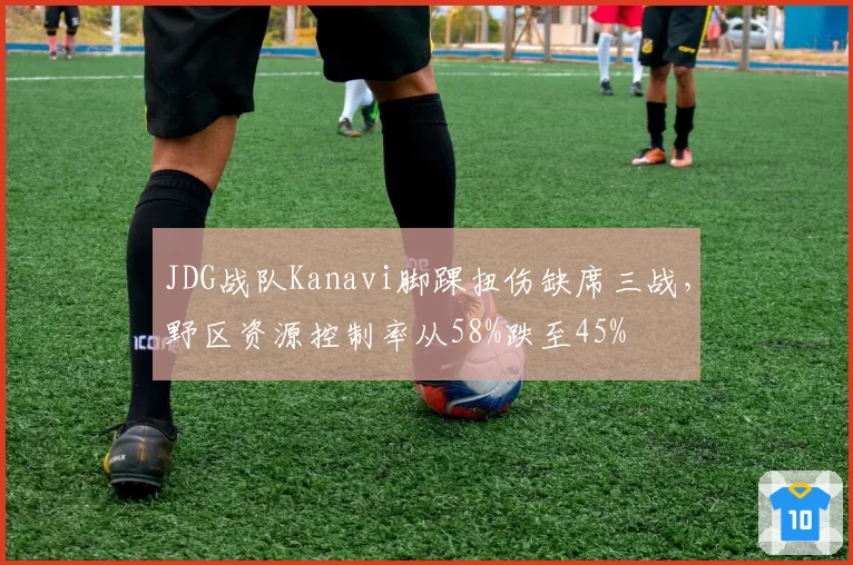 JDG战队Kanavi脚踝扭伤缺席三战，野区资源控制率从58%跌至45%