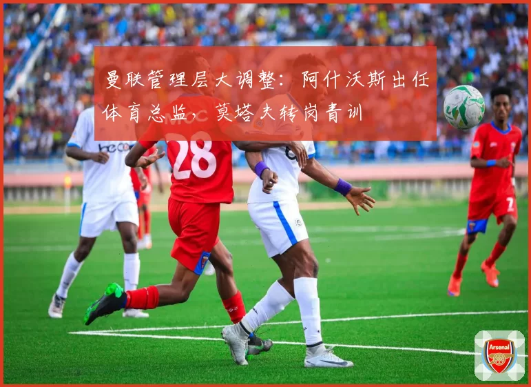 曼联管理层大调整：阿什沃斯出任体育总监，莫塔夫转岗青训