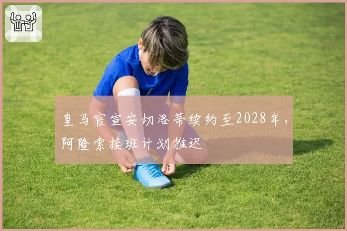 皇马官宣安切洛蒂续约至2028年，阿隆索接班计划推迟