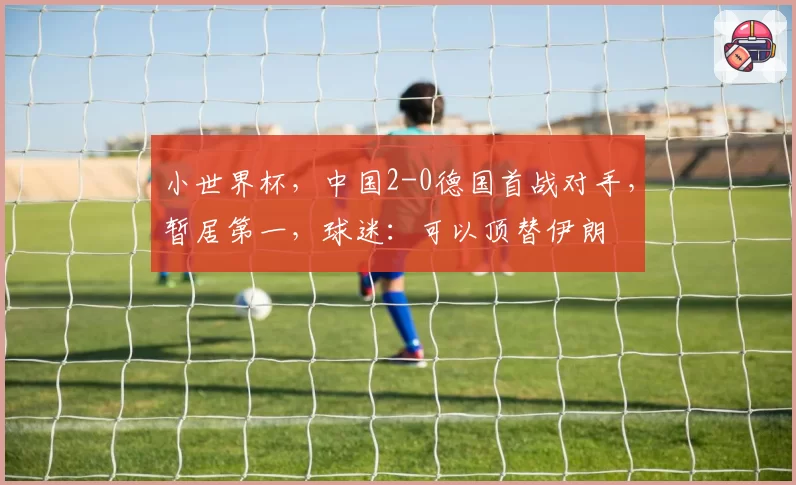 小世界杯，中国2-0德国首战对手，暂居第一，球迷：可以顶替伊朗