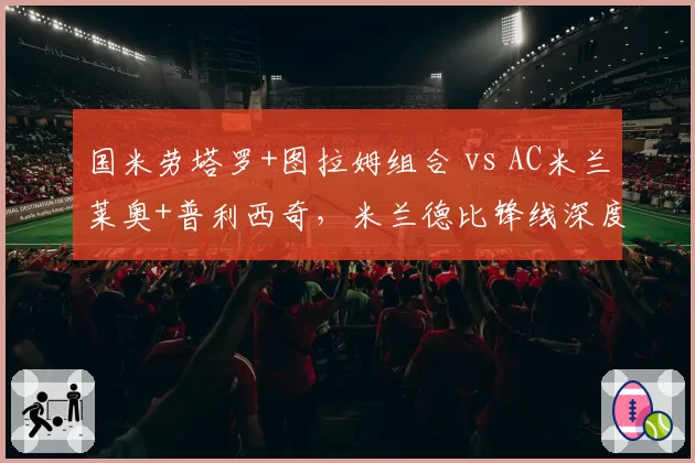 国米劳塔罗+图拉姆组合 vs AC米兰莱奥+普利西奇，米兰德比锋线深度对比