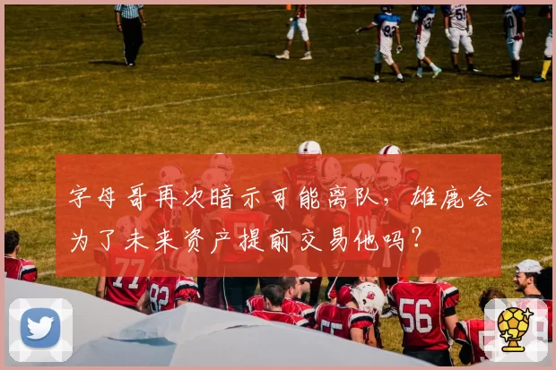 字母哥再次暗示可能离队，雄鹿会为了未来资产提前交易他吗？