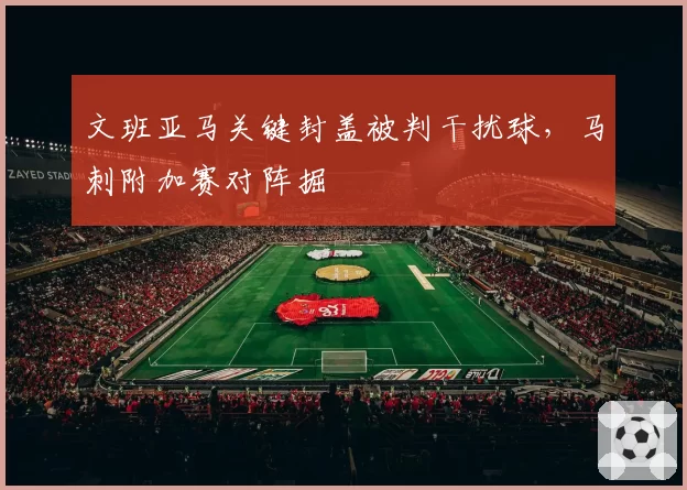 文班亚马关键封盖被判干扰球,马刺附加赛对阵掘